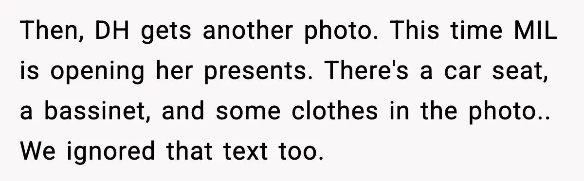 Then, DH gets another photo. This time MIL is opening her presents. There's a car seat, a bassinet, and some clothes in the photo.. We ignored that text too.