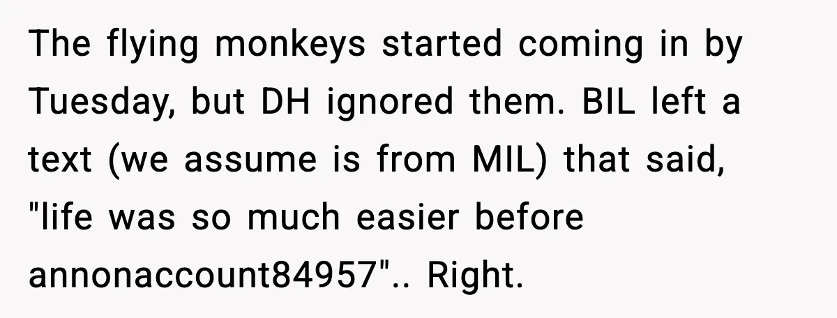 The flying monkeys started coming in by Tuesday, but DH ignored them. BIL left a text (we assume is from MIL) that said, "life was so much easier before annonaccount84957".....