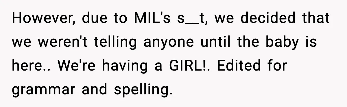 However, due to MIL's s__t, we decided that we weren't telling anyone until the baby is here.. We're having a GIRL!. Edited for grammar and spelling.