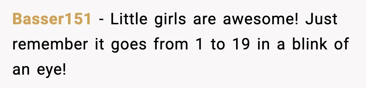 Basser151 - Little girls are awesome! Just remember it goes from 1 to 19 in a blink of an eye!