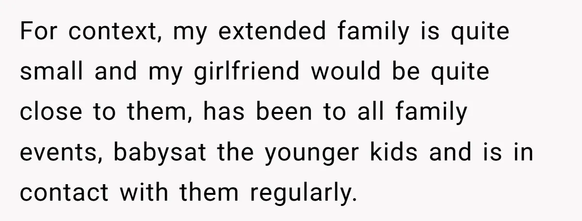 For context, my extended family is quite small and my girlfriend would be quite close to them, has been to all family events, babysat the younger kids and is in...