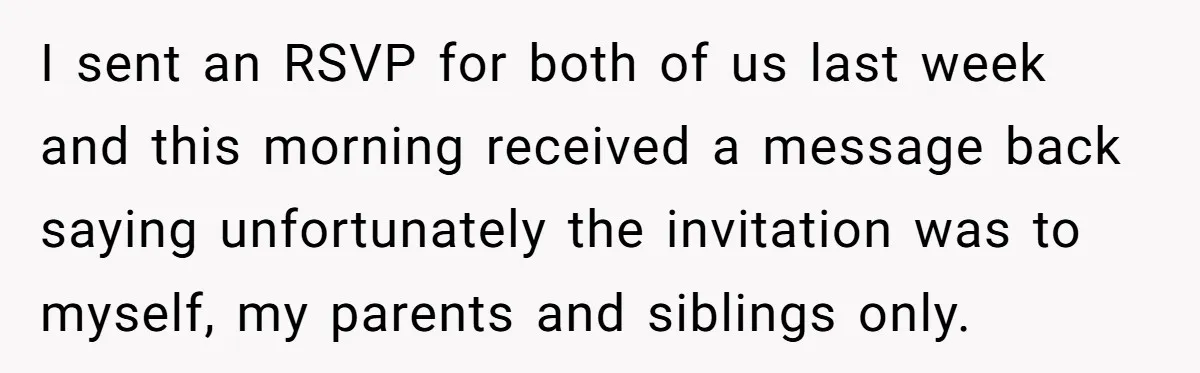 I sent an RSVP for both of us last week and this morning received a message back saying unfortunately the invitation was to myself, my parents and siblings only.