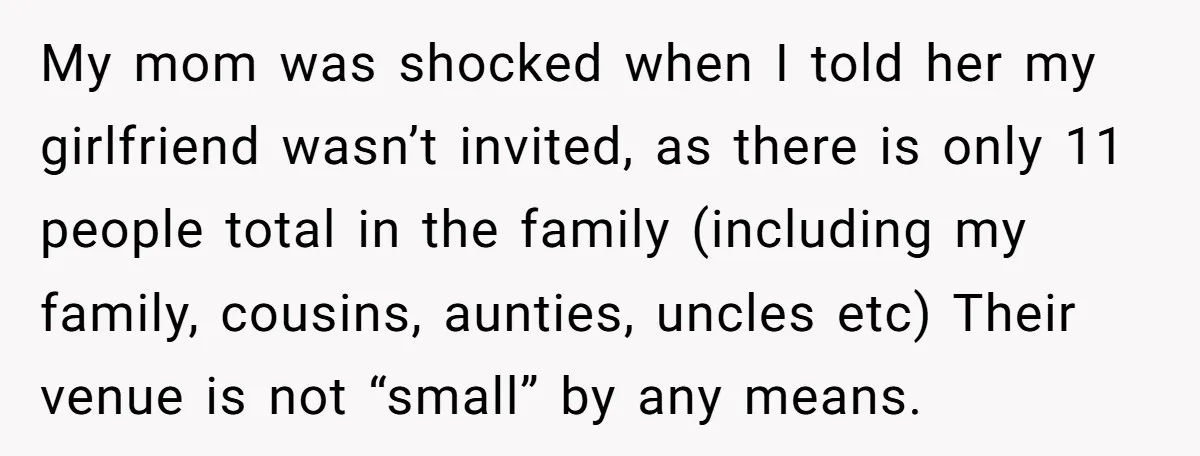 My mom was shocked when I told her my girlfriend wasn’t invited, as there is only 11 people total in the family (including my family, cousins, aunties, uncles etc) Their...