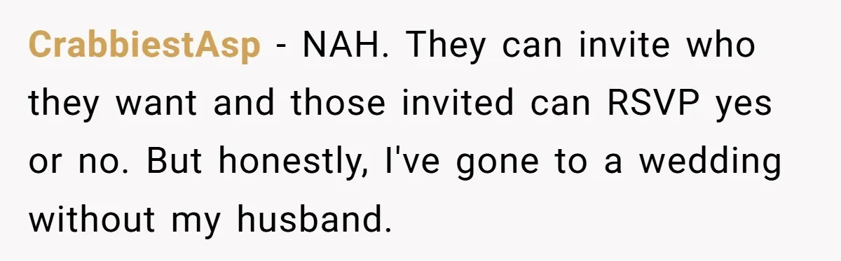 CrabbiestAsp − NAH. They can invite who they want and those invited can RSVP yes or no. But honestly, I've gone to a wedding without my husband.