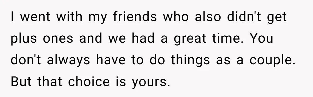 I went with my friends who also didn't get plus ones and we had a great time. You don't always have to do things as a couple. But that choice...
