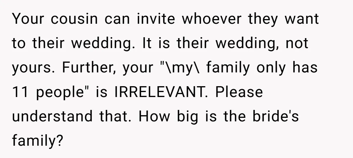 Your cousin can invite whoever they want to their wedding. It is their wedding, not yours. Further, your "\my\ family only has 11 people" is IRRELEVANT. Please understand that. How...
