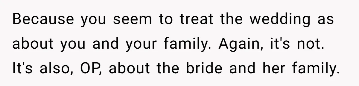 Because you seem to treat the wedding as about you and your family. Again, it's not. It's also, OP, about the bride and her family.