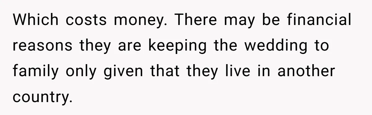 Which costs money. There may be financial reasons they are keeping the wedding to family only given that they live in another country.