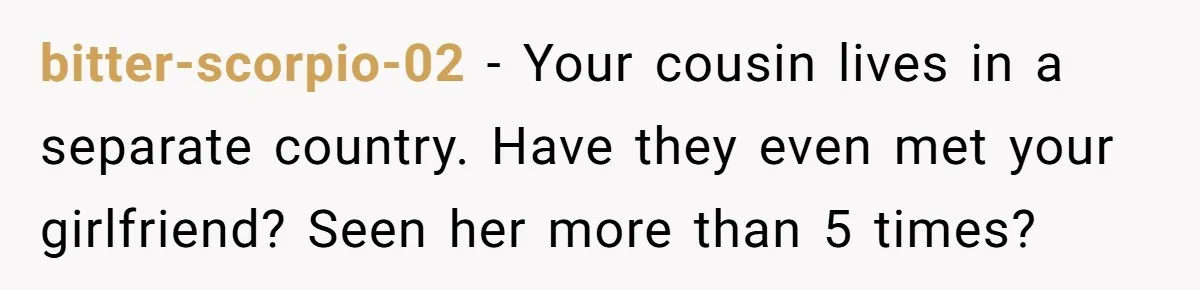 bitter-scorpio-02 − Your cousin lives in a separate country. Have they even met your girlfriend? Seen her more than 5 times?