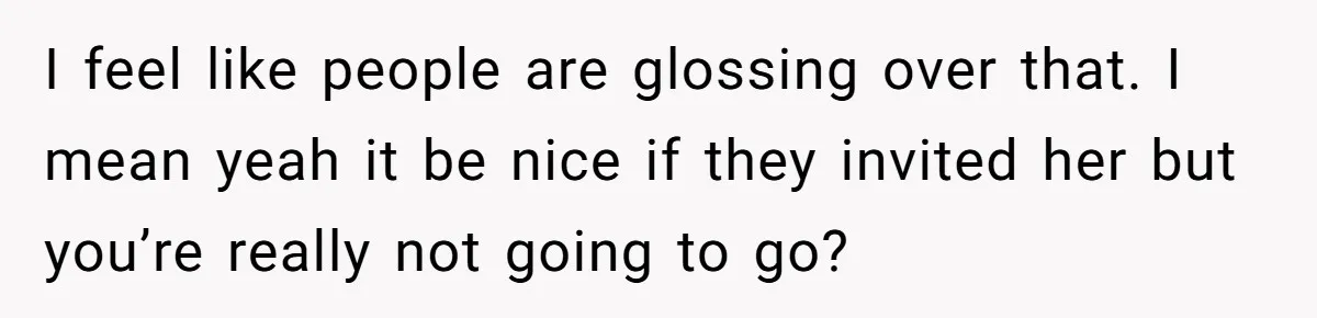 I feel like people are glossing over that. I mean yeah it be nice if they invited her but you’re really not going to go?