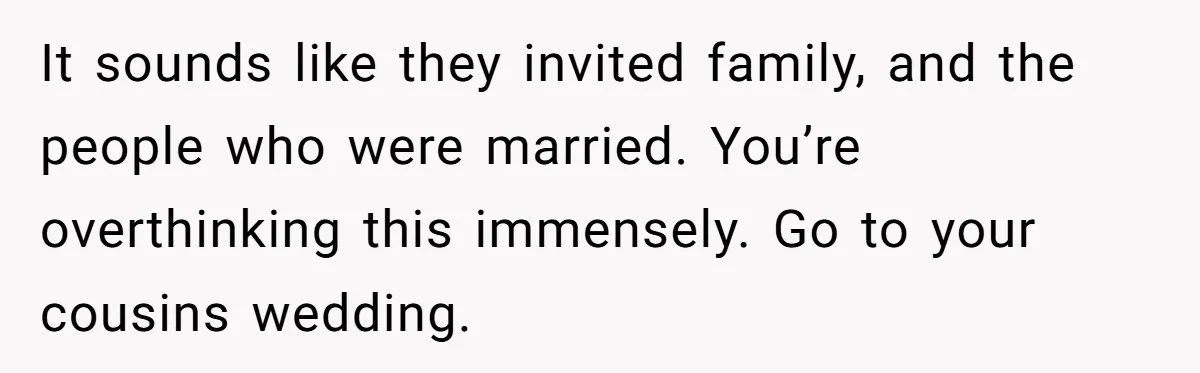 It sounds like they invited family, and the people who were married. You’re overthinking this immensely. Go to your cousins wedding.