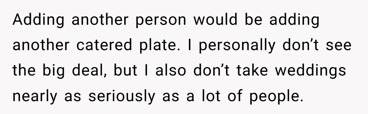 Adding another person would be adding another catered plate. I personally don’t see the big deal, but I also don’t take weddings nearly as seriously as a lot of people.