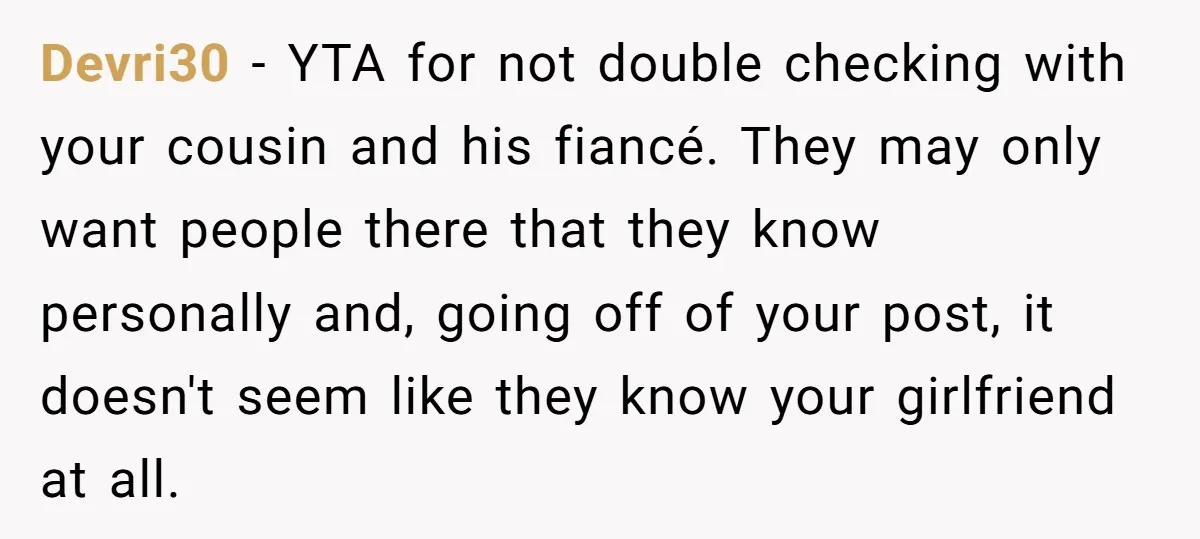 Devri30 − YTA for not double checking with your cousin and his fiancé. They may only want people there that they know personally and, going off of your post, it...
