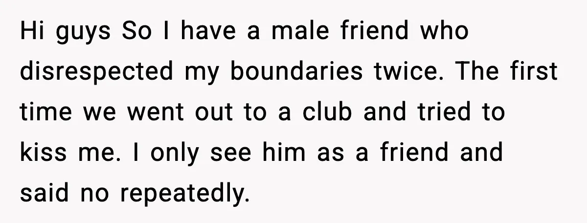 Hi guys So I have a male friend who disrespected my boundaries twice. The first time we went out to a club and tried to kiss me. I only see...