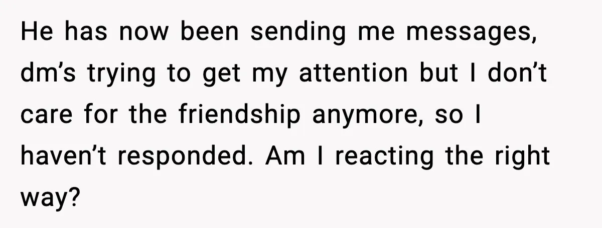 He has now been sending me messages, dm’s trying to get my attention but I don’t care for the friendship anymore, so I haven’t responded. Am I reacting the right...