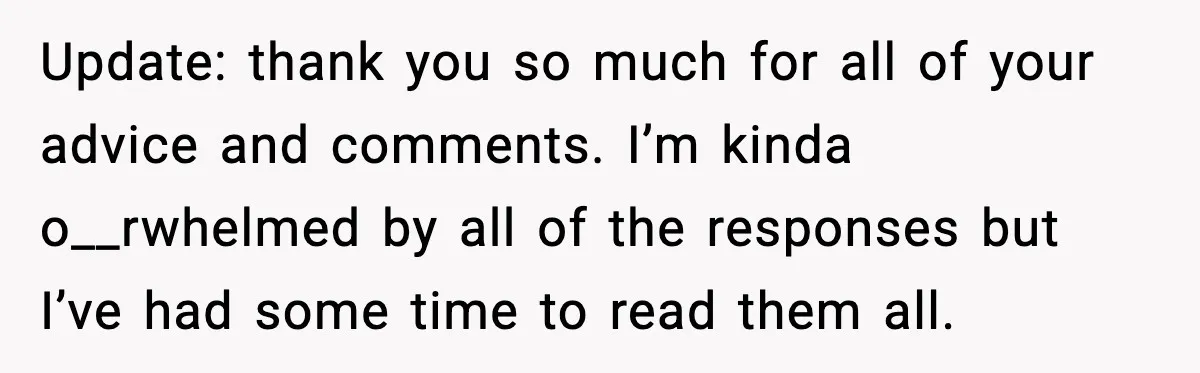 Update: thank you so much for all of your advice and comments. I’m kinda o__rwhelmed by all of the responses but I’ve had some time to read them all.