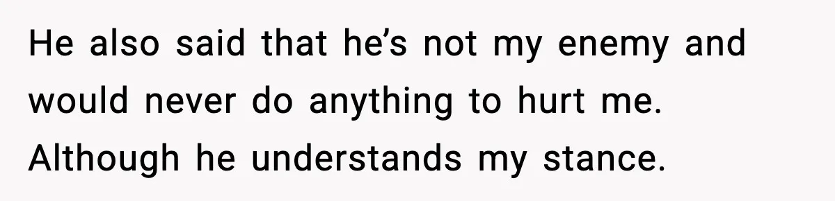 He also said that he’s not my enemy and would never do anything to hurt me. Although he understands my stance.