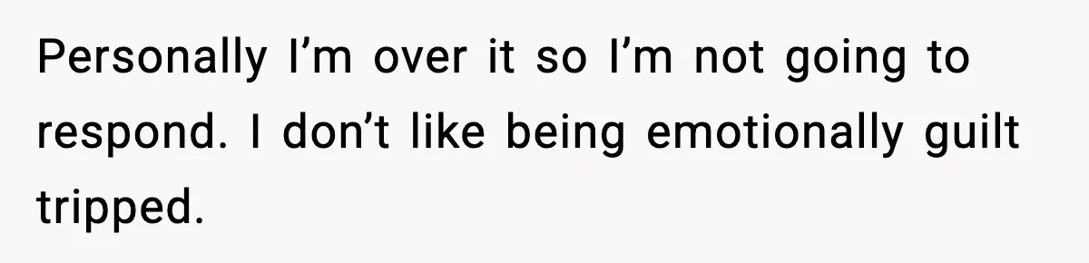 Personally I’m over it so I’m not going to respond. I don’t like being emotionally guilt tripped.