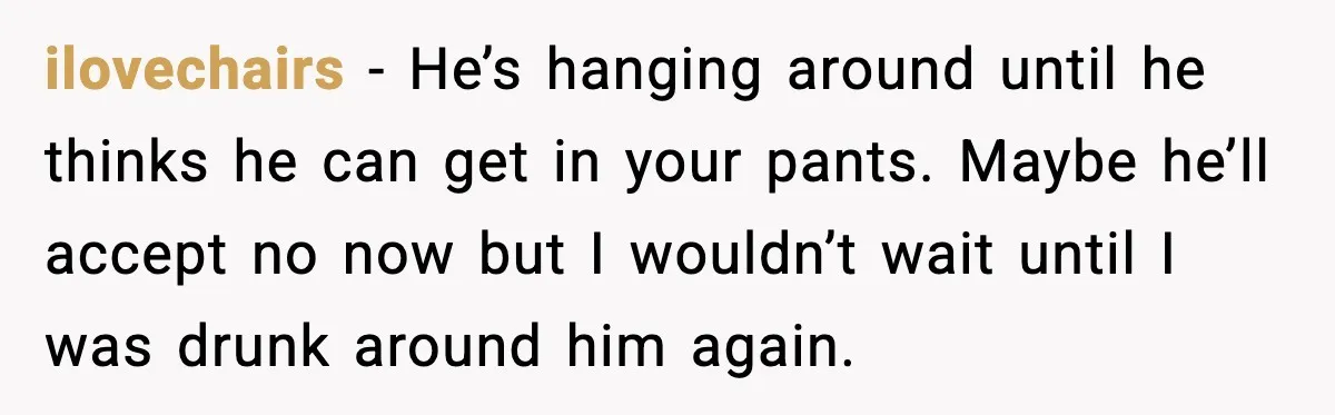 ilovechairs - He’s hanging around until he thinks he can get in your pants. Maybe he’ll accept no now but I wouldn’t wait until I was drunk around him again.