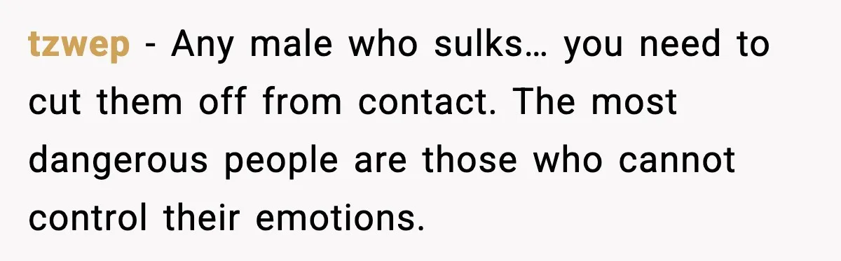 tzwep - Any male who sulks… you need to cut them off from contact. The most dangerous people are those who cannot control their emotions.
