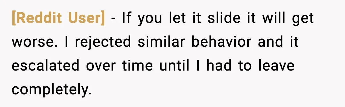 [Reddit User] - If you let it slide it will get worse. I rejected similar behavior and it escalated over time until I had to leave completely.
