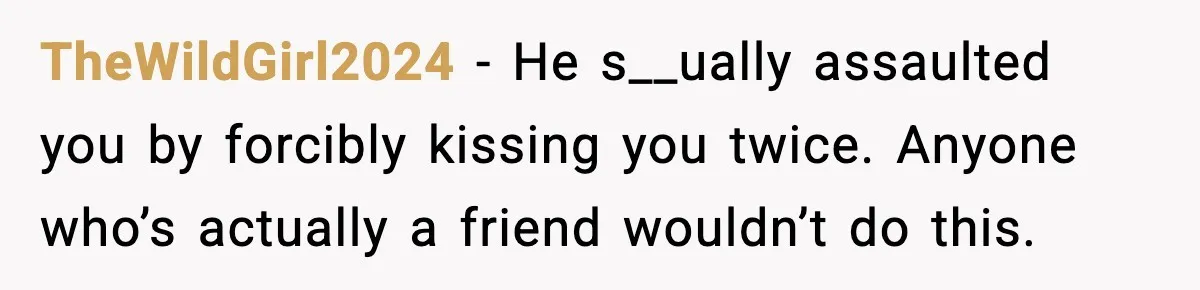 TheWildGirl2024 - He s__ually assaulted you by forcibly kissing you twice. Anyone who’s actually a friend wouldn’t do this.