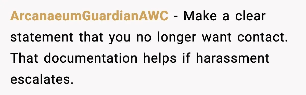 ArcanaeumGuardianAWC - Make a clear statement that you no longer want contact. That documentation helps if harassment escalates.
