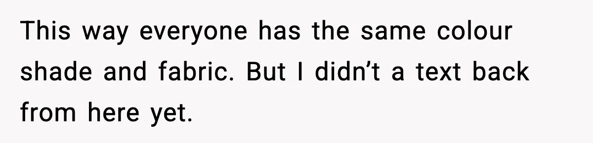 This way everyone has the same colour shade and fabric. But I didn’t a text back from here yet.