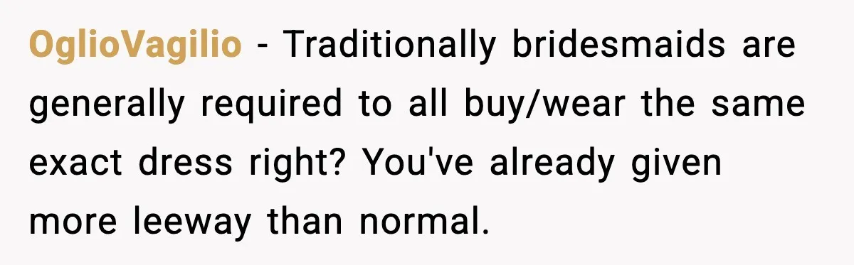 OglioVagilio - Traditionally bridesmaids are generally required to all buy/wear the same exact dress right? You've already given more leeway than normal.