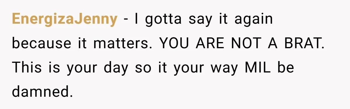 EnergizaJenny − I gotta say it again because it matters. YOU ARE NOT A BRAT. This is your day so it your way MIL be damned.