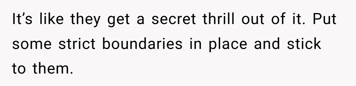 It’s like they get a secret thrill out of it. Put some strict boundaries in place and stick to them.