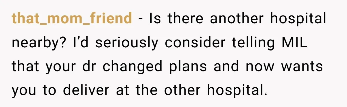 that_mom_friend − Is there another hospital nearby? I’d seriously consider telling MIL that your dr changed plans and now wants you to deliver at the other hospital.