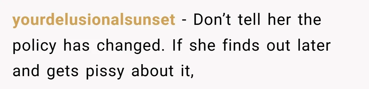 yourdelusionalsunset − Don’t tell her the policy has changed. If she finds out later and gets pissy about it,