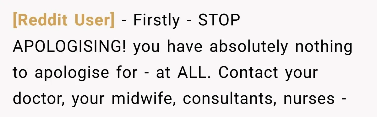 [Reddit User] − Firstly - STOP APOLOGISING! you have absolutely nothing to apologise for - at ALL. Contact your doctor, your midwife, consultants, nurses -