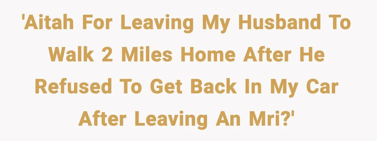 'AITAH for leaving my husband to walk 2 miles home after he refused to get back in my car after leaving an MRI?'