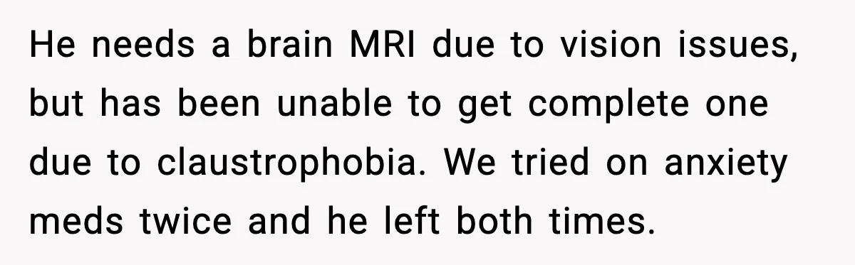 He needs a brain MRI due to vision issues, but has been unable to get complete one due to claustrophobia. We tried on anxiety meds twice and he left both...
