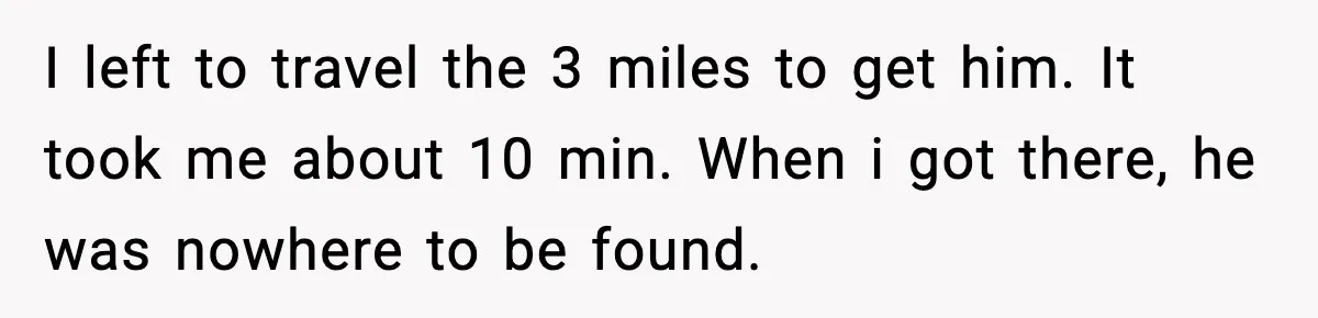 I left to travel the 3 miles to get him. It took me about 10 min. When i got there, he was nowhere to be found.