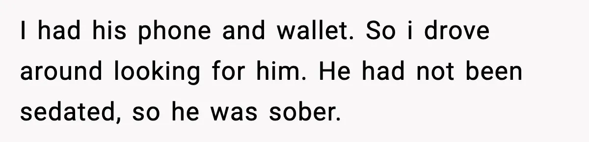 I had his phone and wallet. So i drove around looking for him. He had not been sedated, so he was sober.