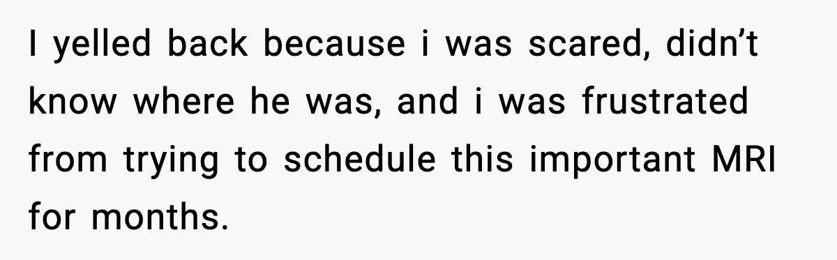 I yelled back because i was scared, didn’t know where he was, and i was frustrated from trying to schedule this important MRI for months.