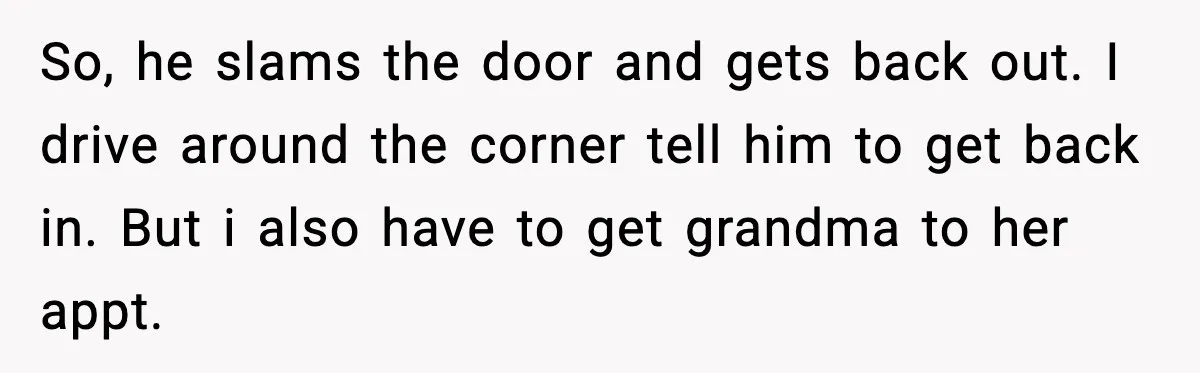 So, he slams the door and gets back out. I drive around the corner tell him to get back in. But i also have to get grandma to her appt.
