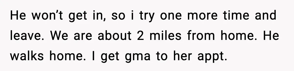 He won’t get in, so i try one more time and leave. We are about 2 miles from home. He walks home. I get gma to her appt.