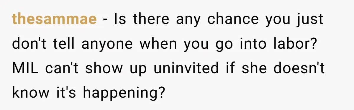 thesammae − Is there any chance you just don't tell anyone when you go into labor? MIL can't show up uninvited if she doesn't know it's happening?