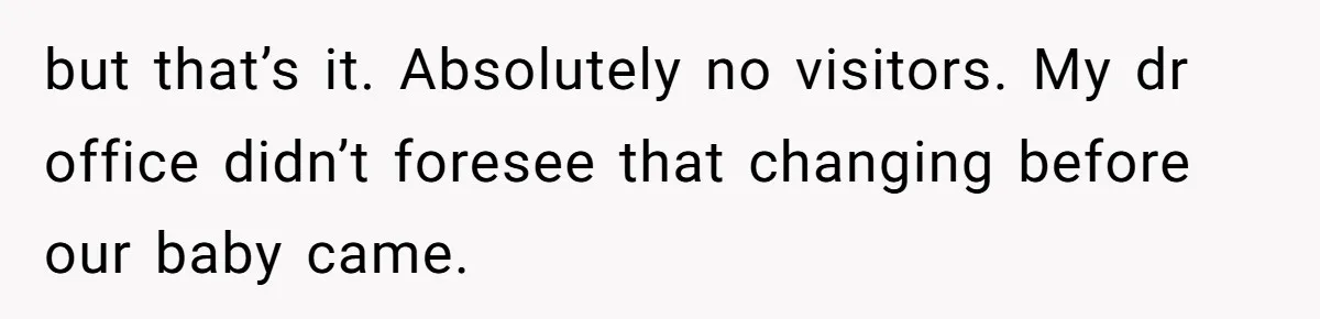 but that’s it. Absolutely no visitors. My dr office didn’t foresee that changing before our baby came.