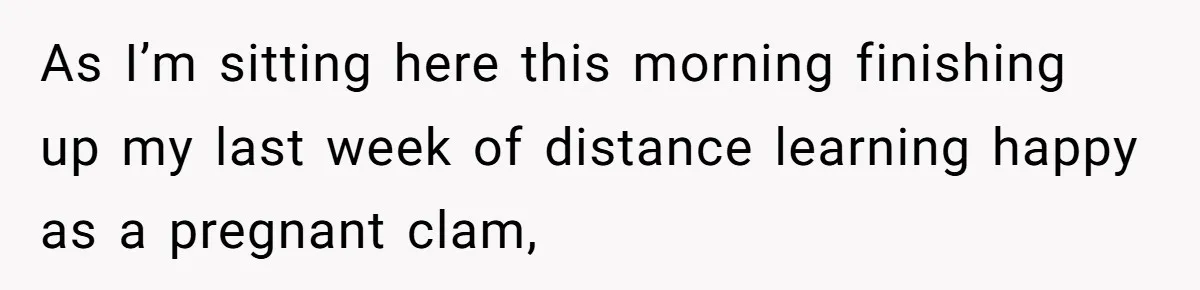 As I’m sitting here this morning finishing up my last week of distance learning happy as a pregnant clam,