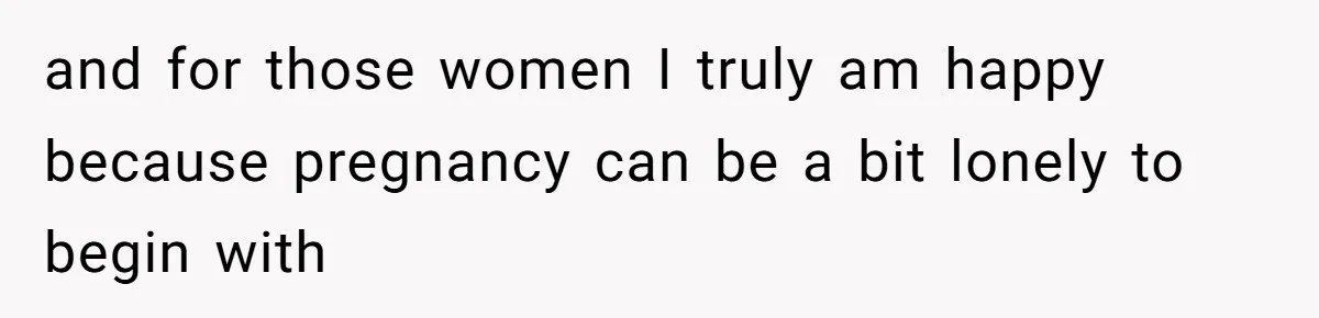 and for those women I truly am happy because pregnancy can be a bit lonely to begin with