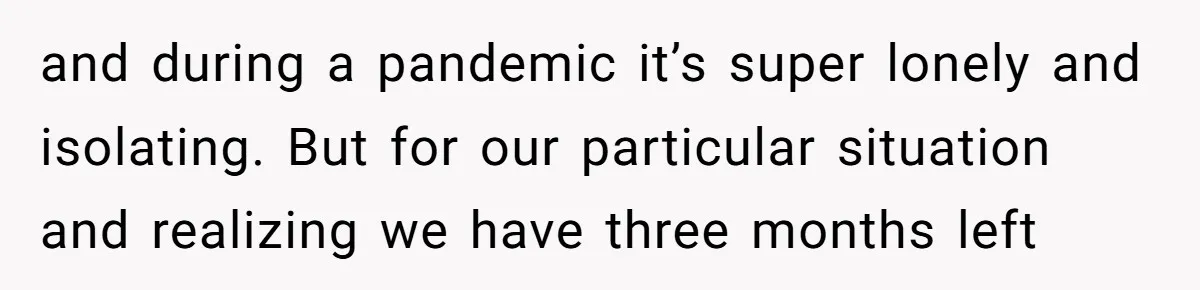 and during a pandemic it’s super lonely and isolating. But for our particular situation and realizing we have three months left