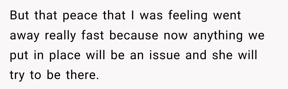 But that peace that I was feeling went away really fast because now anything we put in place will be an issue and she will try to be there.