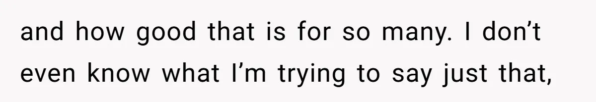 and how good that is for so many. I don’t even know what I’m trying to say just that,