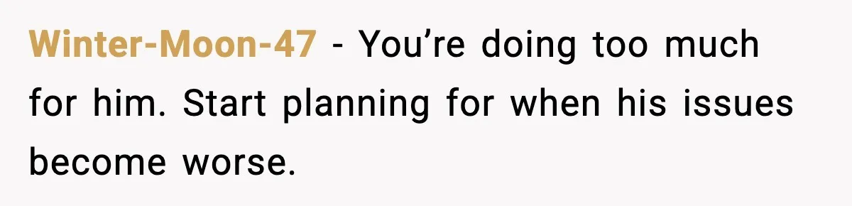 Winter-Moon-47 - You’re doing too much for him. Start planning for when his issues become worse.