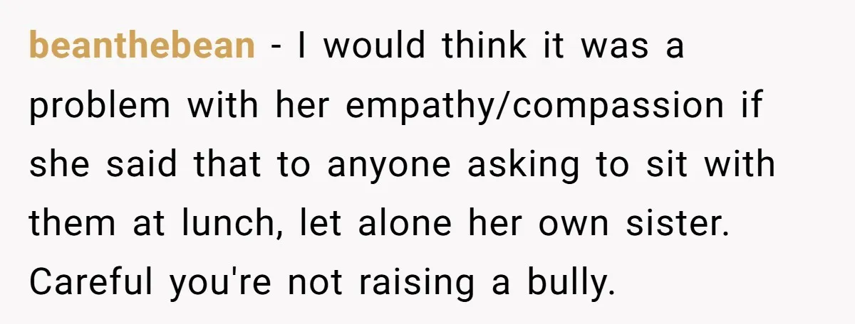 beanthebean − I would think it was a problem with her empathy/compassion if she said that to anyone asking to sit with them at lunch, let alone her own sister....